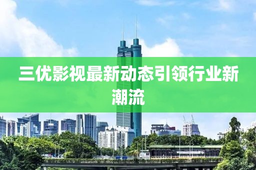 三優(yōu)影視最新動(dòng)態(tài)引領(lǐng)行業(yè)新潮流