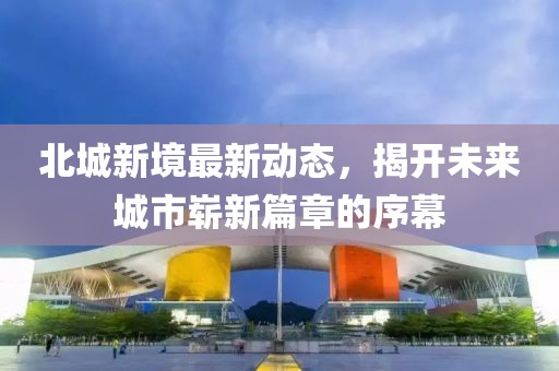 北城新境最新動(dòng)態(tài)，揭開(kāi)未來(lái)城市嶄新篇章的序幕