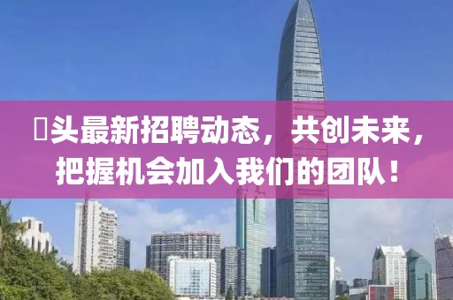 琯頭最新招聘動(dòng)態(tài)，共創(chuàng)未來(lái)，把握機(jī)會(huì)加入我們的團(tuán)隊(duì)！