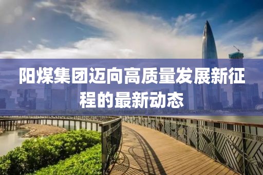 陽(yáng)煤集團(tuán)邁向高質(zhì)量發(fā)展新征程的最新動(dòng)態(tài)