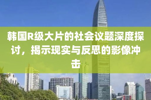 韓國(guó)R級(jí)大片的社會(huì)議題深度探討，揭示現(xiàn)實(shí)與反思的影像沖擊