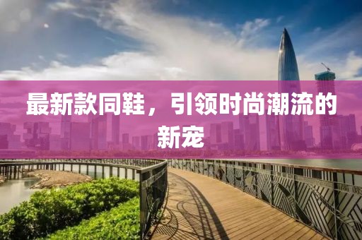 最新款同鞋，引領(lǐng)時(shí)尚潮流的新寵