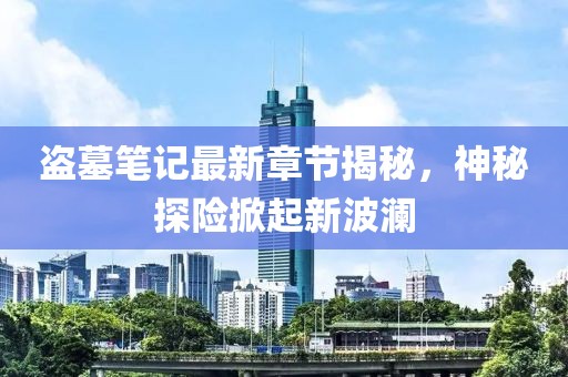 盜墓筆記最新章節(jié)揭秘，神秘探險(xiǎn)掀起新波瀾