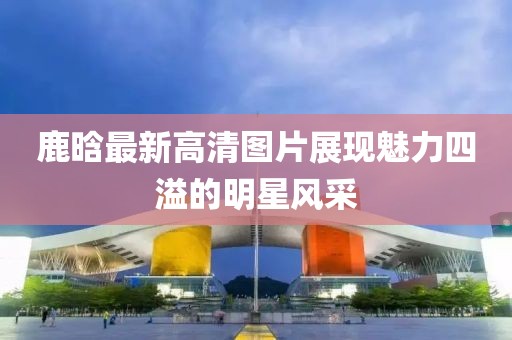 鹿晗最新高清圖片展現(xiàn)魅力四溢的明星風(fēng)采