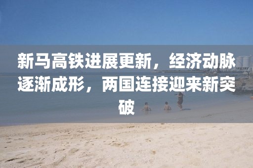 新馬高鐵進展更新，經(jīng)濟動脈逐漸成形，兩國連接迎來新突破