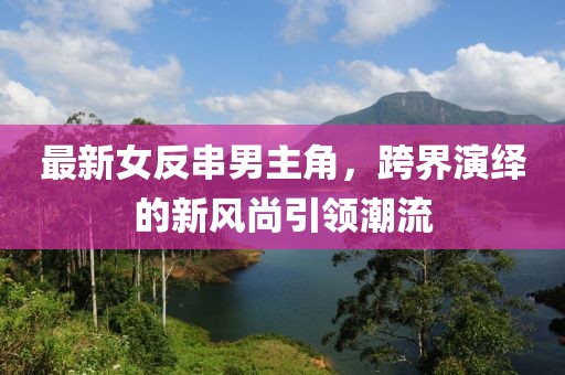最新女反串男主角，跨界演繹的新風尚引領(lǐng)潮流