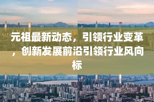 元祖最新動(dòng)態(tài)，引領(lǐng)行業(yè)變革，創(chuàng)新發(fā)展前沿引領(lǐng)行業(yè)風(fēng)向標(biāo)