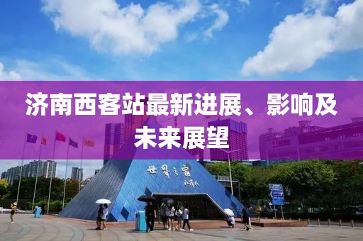 濟(jì)南西客站最新進(jìn)展、影響及未來(lái)展望
