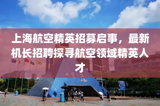 上海航空精英招募啟事，最新機(jī)長(zhǎng)招聘探尋航空領(lǐng)域精英人才