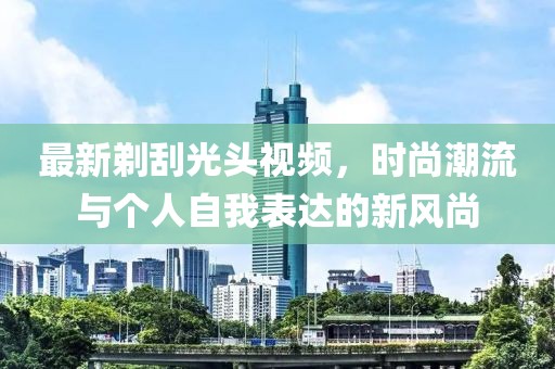 最新剃刮光頭視頻，時尚潮流與個人自我表達的新風尚