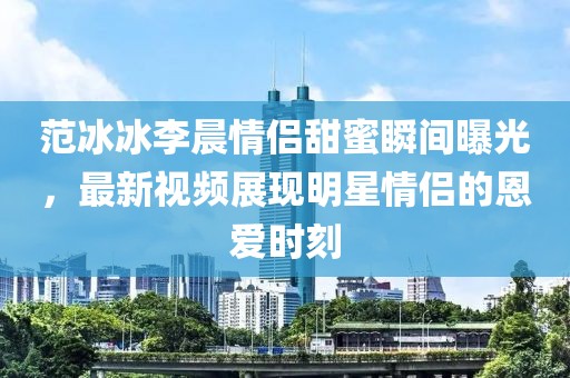 范冰冰李晨情侶甜蜜瞬間曝光，最新視頻展現(xiàn)明星情侶的恩愛時(shí)刻