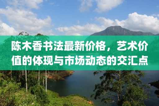 陳木香書(shū)法最新價(jià)格，藝術(shù)價(jià)值的體現(xiàn)與市場(chǎng)動(dòng)態(tài)的交匯點(diǎn)