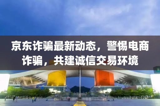 京東詐騙最新動(dòng)態(tài)，警惕電商詐騙，共建誠(chéng)信交易環(huán)境
