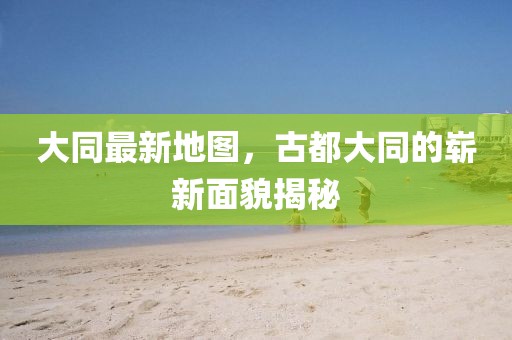 大同最新地圖，古都大同的嶄新面貌揭秘