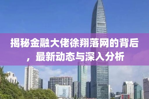 揭秘金融大佬徐翔落網(wǎng)的背后，最新動態(tài)與深入分析