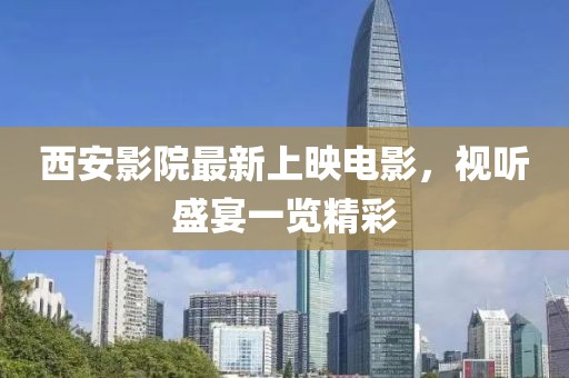 西安影院最新上映電影，視聽盛宴一覽精彩