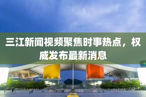 三江新聞視頻聚焦時(shí)事熱點(diǎn)，權(quán)威發(fā)布最新消息