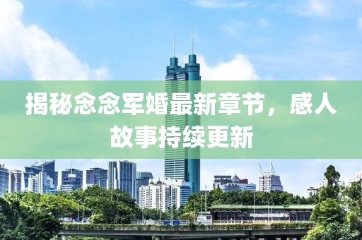 揭秘念念軍婚最新章節(jié)，感人故事持續(xù)更新