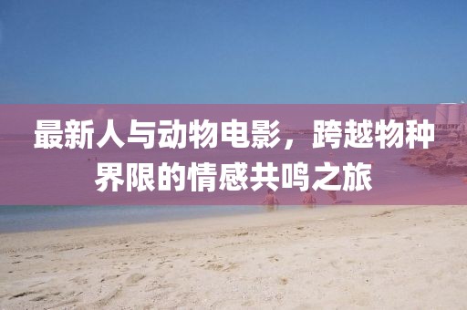 最新人與動物電影，跨越物種界限的情感共鳴之旅