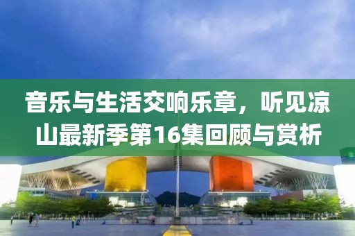 音樂(lè)與生活交響樂(lè)章，聽(tīng)見(jiàn)涼山最新季第16集回顧與賞析