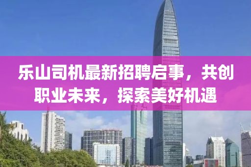 樂(lè)山司機(jī)最新招聘啟事，共創(chuàng)職業(yè)未來(lái)，探索美好機(jī)遇