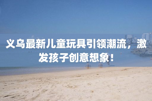 義烏最新兒童玩具引領潮流，激發(fā)孩子創(chuàng)意想象！