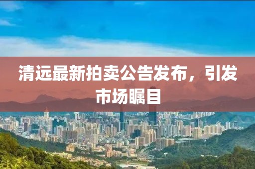 清遠(yuǎn)最新拍賣公告發(fā)布，引發(fā)市場(chǎng)矚目