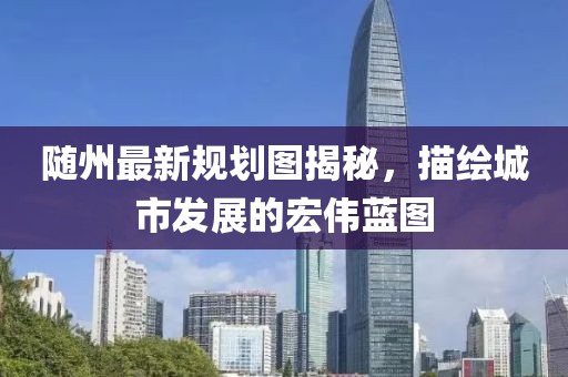隨州最新規(guī)劃圖揭秘，描繪城市發(fā)展的宏偉藍(lán)圖