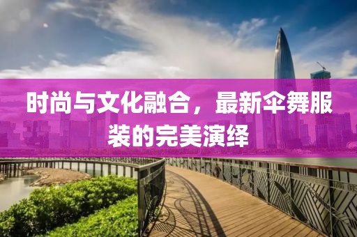 時(shí)尚與文化融合，最新傘舞服裝的完美演繹