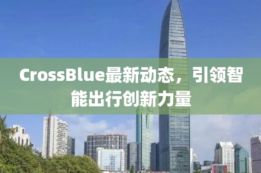 CrossBlue最新動態(tài)，引領智能出行創(chuàng)新力量