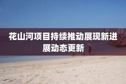 花山河項目持續(xù)推動展現(xiàn)新進展動態(tài)更新