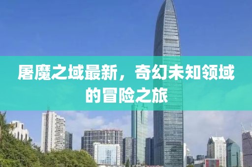 屠魔之域最新，奇幻未知領(lǐng)域的冒險(xiǎn)之旅