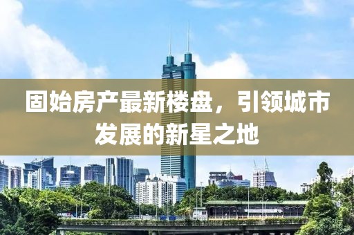 固始房產(chǎn)最新樓盤，引領(lǐng)城市發(fā)展的新星之地