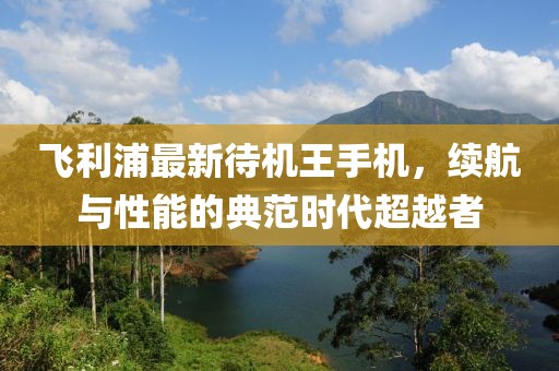 飛利浦最新待機王手機，續(xù)航與性能的典范時代超越者