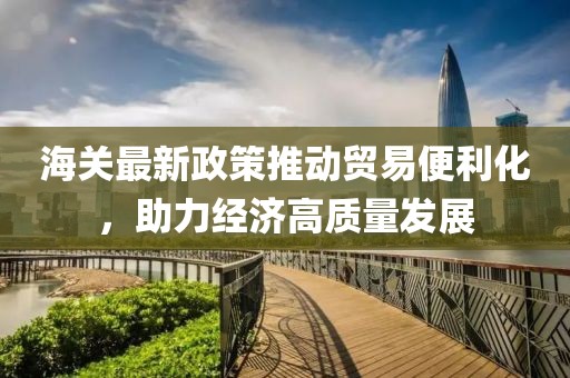 海關(guān)最新政策推動(dòng)貿(mào)易便利化，助力經(jīng)濟(jì)高質(zhì)量發(fā)展