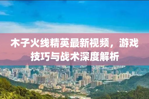 木子火線精英最新視頻，游戲技巧與戰(zhàn)術深度解析