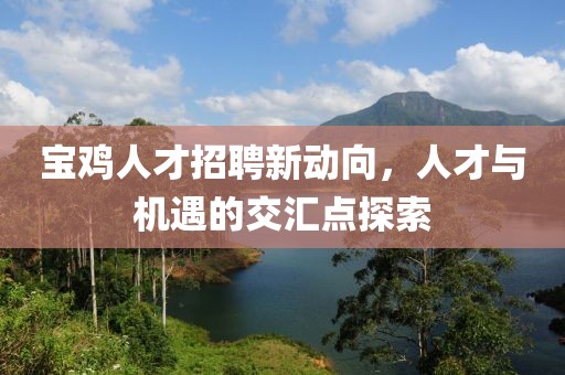 寶雞人才招聘新動(dòng)向，人才與機(jī)遇的交匯點(diǎn)探索