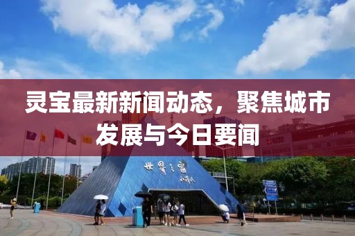 靈寶最新新聞動態(tài)，聚焦城市發(fā)展與今日要聞