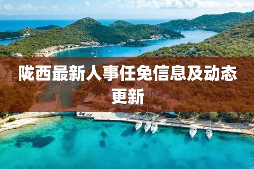 隴西最新人事任免信息及動態(tài)更新