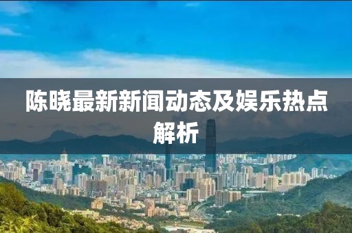 陳曉最新新聞動(dòng)態(tài)及娛樂熱點(diǎn)解析