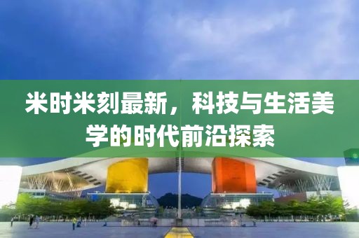 米時米刻最新，科技與生活美學(xué)的時代前沿探索