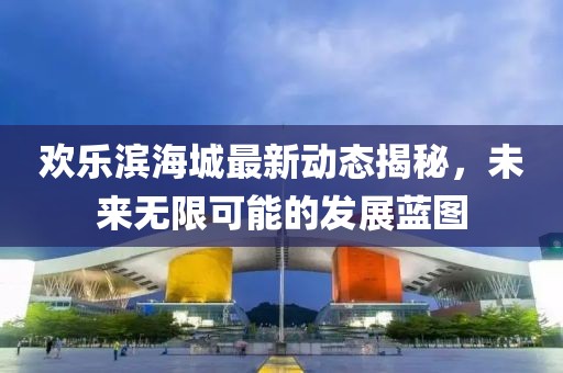 歡樂(lè)濱海城最新動(dòng)態(tài)揭秘，未來(lái)無(wú)限可能的發(fā)展藍(lán)圖