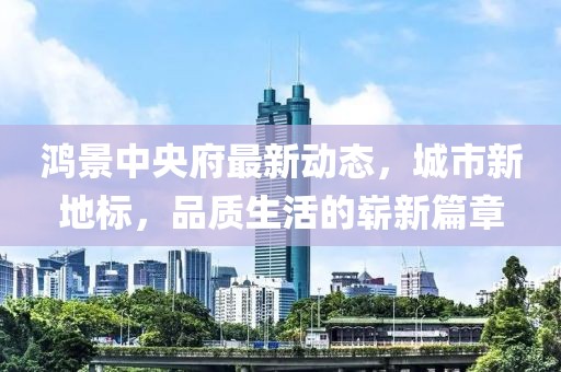 鴻景中央府最新動(dòng)態(tài)，城市新地標(biāo)，品質(zhì)生活的嶄新篇章