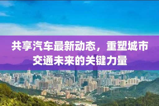 共享汽車(chē)最新動(dòng)態(tài)，重塑城市交通未來(lái)的關(guān)鍵力量