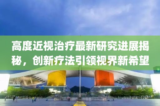 高度近視治療最新研究進(jìn)展揭秘，創(chuàng)新療法引領(lǐng)視界新希望
