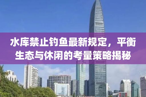 水庫(kù)禁止釣魚最新規(guī)定，平衡生態(tài)與休閑的考量策略揭秘