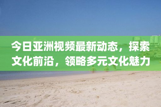 今日亞洲視頻最新動態(tài)，探索文化前沿，領(lǐng)略多元文化魅力