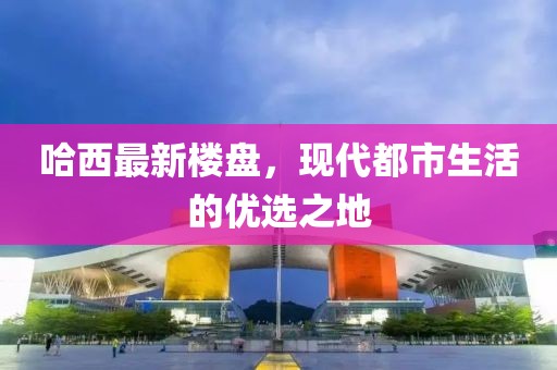 哈西最新樓盤，現(xiàn)代都市生活的優(yōu)選之地