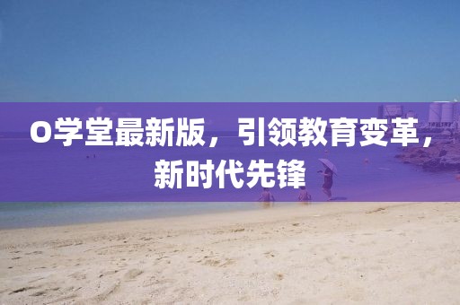 O學堂最新版，引領教育變革，新時代先鋒