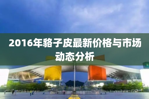 2016年貉子皮最新價(jià)格與市場(chǎng)動(dòng)態(tài)分析